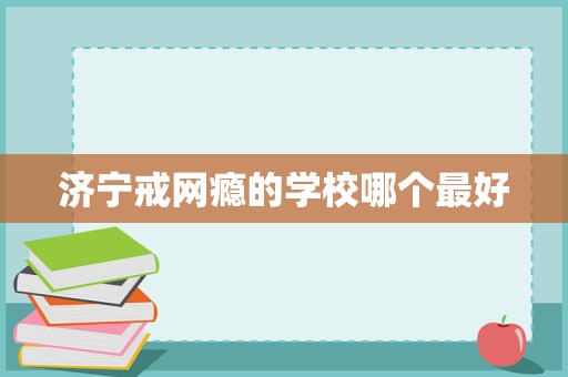 濟寧戒網(wǎng)癮學校選擇指南 聚焦科學教育與專業(yè)管理